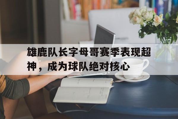 雄鹿队长字母哥赛季表现超神，成为球队绝对核心的简单介绍